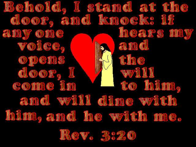 ALT TEXT - Behold, I stand at the door, and knock: if any one hears my voice, and open the door, I will come in to him, and will dine with him, and he with me.  Rev.3:20